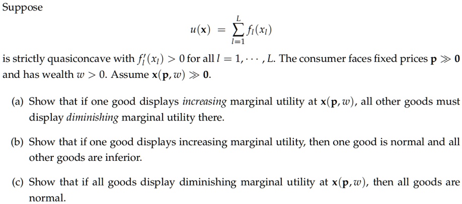 Suppose
u(††x) = ?l=1^L fl(xl)
is strictly quasiconcave with f'l(xl) > 0 for all l = 1, • • • , L. The consumer faces fixed prices p ? 0
and has wealth w > 0. Assume x(p, w) ? 0.
(a) Show that if one good displays increasing marginal utility at x(p, w), all other goods must
display diminishing marginal utility there.
(b) Show that if one good displays increasing marginal utility, then one good is normal and all
other goods are inferior.
(c) Show that if all goods display diminishing marginal utility at x(p, w), then all goods are
normal.