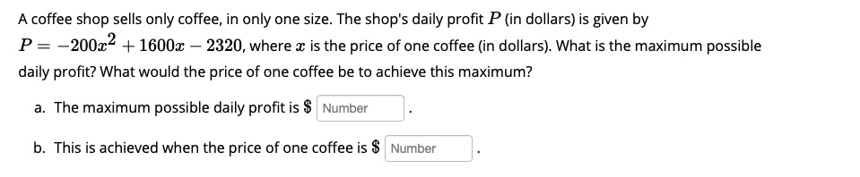 A coffee shop sells only coffee, in only one size. The shop's daily profit P (in dollars) is given by P = -200x^2 + 1600x - 2320, where x is the price of one coffee (in dollars). What is the maximum possible daily profit? What would the price of one coffee be to achieve this maximum?

a. The maximum possible daily profit is Number .
b. This is achieved when the price of one coffee is Number .