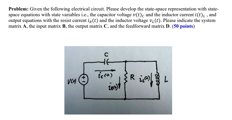 Problem: Given the following electrical circuit. Please develop the state-space representation with state-space equations with state variables i.e., the capacitor voltage vc(t) and the inductor current iL(t), and output equations with the resist current iR(t) and the inductor voltage vL(t). Please indicate the system matrix A, the input matrix B, the output matrix C, and the feedforward matrix D. (50 points)