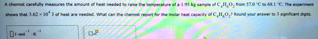 A chemist carefully measures the amount of heat needed to raise the temperature of a 1.95 kg sample of C4H6O2 from 57.0 ^circC to 68.1 ^circC. The experiment shows that 3.62 	imes 10^4 J of heat are needed. What can the chemist report for the molar heat capacity of C4H6O2? Round your answer to 3 significant digits.