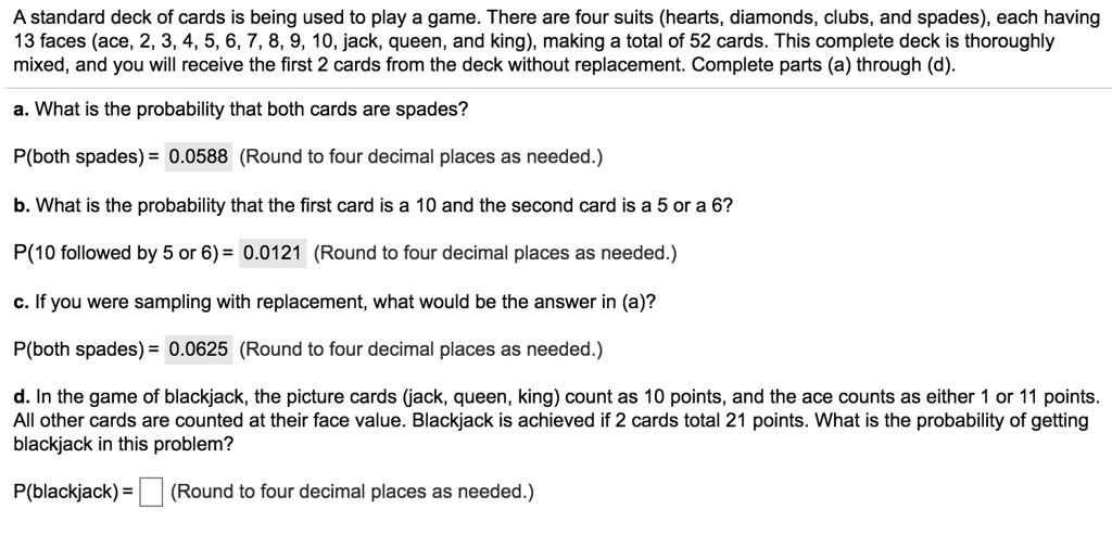 A standard deck of cards is being used to play a game. There are four suits (hearts, diamonds, clubs, and spades), each having 13 faces (ace, 2, 3, 4, 5, 6, 7, 8, 9, 10, jack, queen, and king), making a total of 52 cards. This complete deck is thoroughly mixed, and you will receive the first 2 cards from the deck without replacement. Complete parts (a) through (d).

a. What is the probability that both cards are spades?
P(both spades) = 0.0588 (Round to four decimal places as needed.)

b. What is the probability that the first card is a 10 and the second card is a 5 or a 6?
P(10 followed by 5 or 6) = 0.0121 (Round to four decimal places as needed.)

c. If you were sampling with replacement, what would be the answer in (a)?
P(both spades) = 0.0625 (Round to four decimal places as needed.)

d. In the game of blackjack, the picture cards (jack, queen, king) count as 10 points, and the ace counts as either 1 or 11 points. All other cards are counted at their face value. Blackjack is achieved if 2 cards total 21 points. What is the probability of getting blackjack in this problem?
P(blackjack) = (Round to four decimal places as needed.)