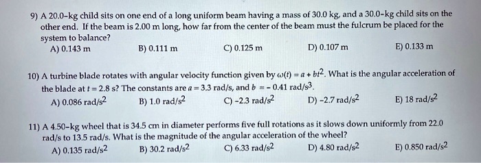 9) A 20.0-kg child sits on one end of a long uniform beam having a mass of 30.0 kg, and a 30.0-kg child sits on the other end. If the beam is 2.00 m long, how far from the center of the beam must the fulcrum be placed for the system to balance?
A) 0.143 m
B) 0.111 m
C) 0.125 m
D) 0.107 m
E) 0.133 m

10) A turbine blade rotates with angular velocity function given by ?(t) = a + bt². What is the angular acceleration of the blade at t = 2.8 s? The constants are a = 3.3 rad/s, and b = -0.41 rad/s³.
A) 0.086 rad/s²
B) 1.0 rad/s²
C) -2.3 rad/s²
D) -2.7 rad/s²
E) 18 rad/s²

11) A 4.50-kg wheel that is 34.5 cm in diameter performs five full rotations as it slows down uniformly from 22.0 rad/s to 13.5 rad/s. What is the magnitude of the angular acceleration of the wheel?
A) 0.135 rad/s²
B) 30.2 rad/s²
C) 6.33 rad/s²
D) 4.80 rad/s²
E) 0.850 rad/s²