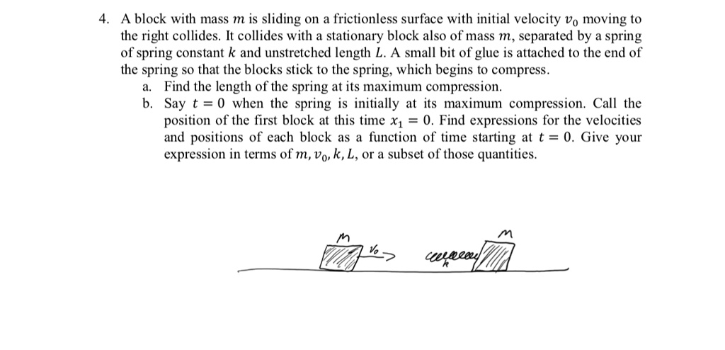 A block with mass m is sliding on a frictionless surface with initial velocity v0 moving to the right collides. It collides with a stationary block also of mass m, separated by a spring of spring constant k and unstretched length L. A small bit of glue is attached to the end of the spring so that the blocks stick to the spring, which begins to compress.
a. Find the length of the spring at its maximum compression.
b. Say t = 0 when the spring is initially at its maximum compression. Call the position of the first block at this time x1 = 0. Find expressions for the velocities and positions of each block as a function of time starting at t = 0. Give your expression in terms of m, v0, k, L, or a subset of those quantities.