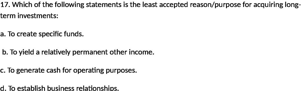 17. Which of the following statements is the least accepted reason/purpose for acquiring long-term investments:
a. To create specific funds.
b. To yield a relatively permanent other income.
c. To generate cash for operating purposes.
d. To establish business relationships.