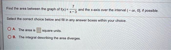 Find the area between the graph of f(x) = 7 / (x - 3) and the x-axis over the interval (-?, 0], if possible.
Select the correct choice below and fill in any answer boxes within your choice.
A. The area is square units.
B. The integral describing the area diverges.