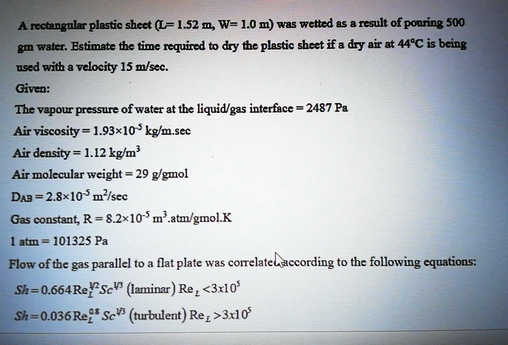 A rectangular plastic sheet (L= 1.52 m, W= 1.0 m) was wetted as a result of pouring 500
gm water. Estimate the time required to dry the plastic sheet if a dry air at 44°C is being
used with a velocity 15 m/sec.
Given:
The vapour pressure of water at the liquid/gas interface = 2487 Pa
Air viscosity = 1.93×10^-5 kg/m.sec
Air density = 1.12 kg/m³
Air molecular weight = 29 g/gmol
DAB = 2.8 × 10^-5 m^2/sec
Gas constant, R = 8.2 × 10^-5 m^3.atm/gmol.K
1 atm = 101325 Pa
Flow of the gas parallel to a flat plate was correlated according to the following equations:
Sh = 0.664 ReL^1/2 Sc^1/3 (laminar) ReL < 3 × 10^5
Sh = 0.036 ReL^0.8 Sc^1/3 (turbulent) ReL > 3 × 10^5