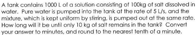 A tank contains 1000 L of a solution consisting of 100kg of salt dissolved in water. Pure water is pumped into the tank at the rate of 5 L/s, and the mixture, which is kept uniform by stirring, is pumped out at the same rate. How long will it be until only 10 kg of salt remains in the tank? Convert your answer to minutes, and round to the nearest tenth of a minute.