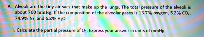 A. Alveoli are the tiny air sacs that make up the lungs. The total pressure of the alveoli is about 760 mmHg. If the composition of the alveolar gases is 13.7% oxygen, 5.2% CO2, 74.9% N2, and 6.2% H2O

i. Calculate the partial pressure of O2. Express your answer in units of mmHg.