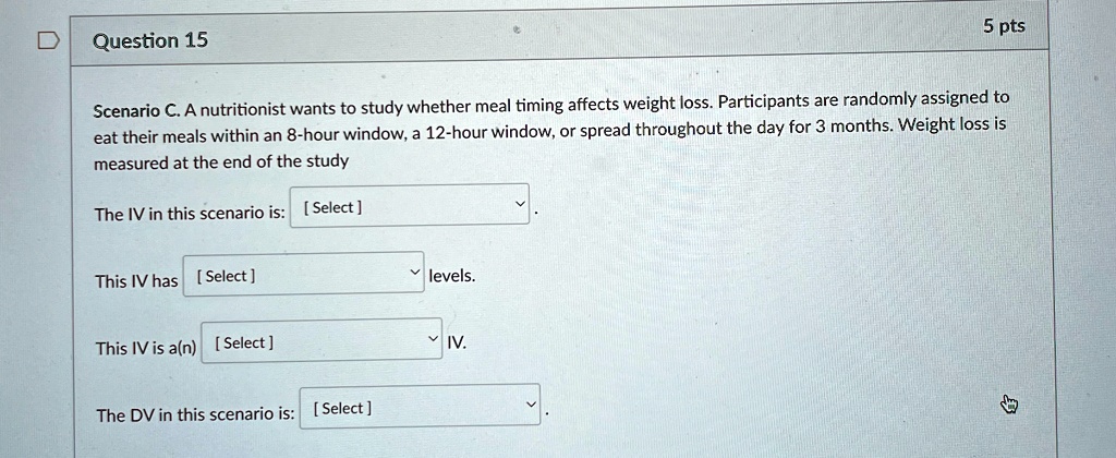 Question 15
5 pts
Scenario C. A nutritionist wants to study whether meal timing affects weight loss. Participants are randomly assigned to
eat their meals within an 8-hour window, a 12-hour window, or spread throughout the day for 3 months. Weight loss is
measured at the end of the study
The IV in this scenario is: [Select]
This IV has [Select] levels.
This IV is a(n) [Select] IV.
The DV in this scenario is: [Select]