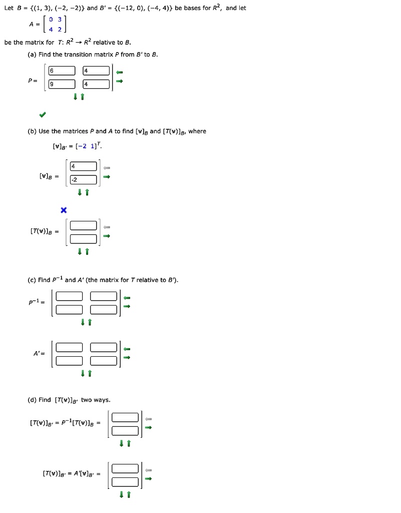 Let B = (1, 3), (-2, -2) and B' = (-12, 0), (-4, 4) be bases for R^2, and let
A = [0 3; 4 2]
be the matrix for T: R^2 -> R^2 relative to B.
(a) Find the transition matrix P from B' to B.
P = [6 4; 9 4]
(b) Use the matrices P and A to find [v]B and [T(v)]B, where
[v]B' = [-2 1]^T.
[v]B = [4; -2]
[T(v)]B = [ ; ]
(c) Find P^-1 and A' (the matrix for T relative to B').
P^-1 = [ ; ]
A' = [ ; ]
(d) Find [T(v)]B' two ways.
[T(v)]B' = P^-1[T(v)]B = [ ; ]
[T(v)]B' = A'[v]B' = [ ; ]