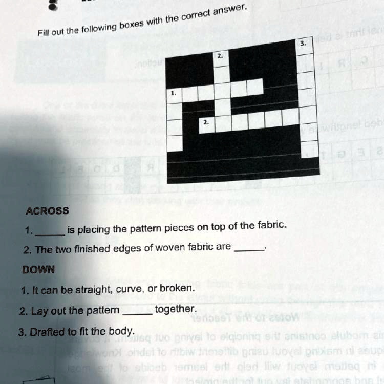 Fill out the following boxes with the correct answer.
ACROSS
1.  is placing the pattern pieces on top of the fabric.
2. The two finished edges of woven fabric are 
DOWN
1. It can be straight, curve, or broken.
2. Lay out the pattern  together.
3. Drafted to fit the body.