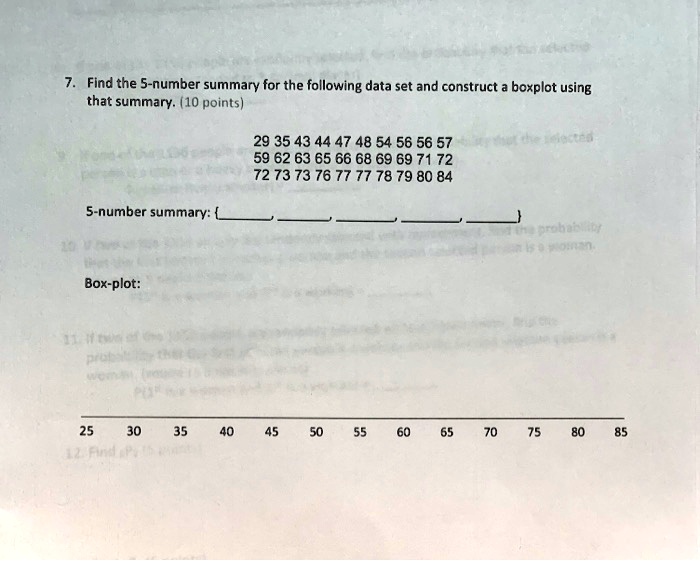 7. Find the 5-number summary for the following data set and construct a boxplot using
that summary. (10 points)
29 35 43 44 47 48 54 56 56 57
59 62 63 65 66 68 69 69 71 72
72 73 73 76 77 77 78 79 80 84
5-number summary: , , , , 
Box-plot:
25 30 35 40 45 50 55 60 65 70 75 80 85