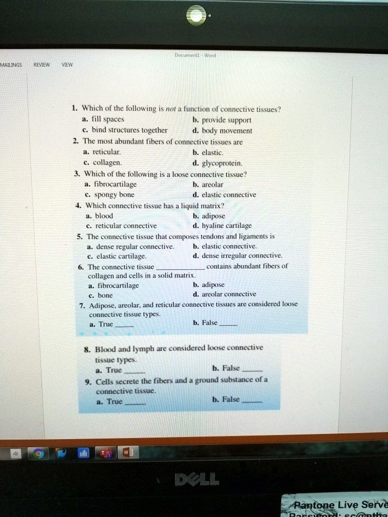 1. Which of the following is not a function of connective tissues?
a. fill spaces
b. provide support
c. bind structures together
d. body movement
2. The most abundant fibers of connective tissues are
a. reticular.
b. elastic.
c. collagen.
d. glycoprotein.
3. Which of the following is a loose connective tissue?
a. fibrocartilage
b. areolar
c. spongy bone
d. elastic connective
4. Which connective tissue has a liquid matrix?
a. blood
b. adipose
c. reticular connective
d. hyaline cartilage
5. The connective tissue that composes tendons and ligaments is
a. dense regular connective.
b. elastic connective.
c. elastic cartilage.
d. dense irregular connective.
6. The connective tissue  contains abundant fibers of collagen and cells in a solid matrix.
a. fibrocartilage
b. adipose
c. bone
d. areolar connective
7. Adipose, areolar, and reticular connective tissues are considered loose connective tissue types.
a. True 
b. False 
8. Blood and lymph are considered loose connective tissue types.
a. True 
b. False 
9. Cells secrete the fibers and a ground substance of a connective tissue.
a. True 
b. False 
