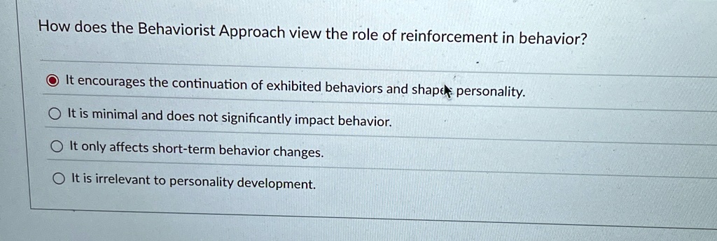How does the Behaviorist Approach view the role of reinforcement in behavior?
It encourages the continuation of exhibited behaviors and shape personality.
It is minimal and does not significantly impact behavior.
It only affects short-term behavior changes.
It is irrelevant to personality development.