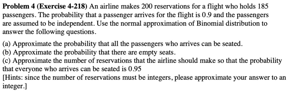 An airline makes 200 reservations for a flight who holds 185 passengers. The probability that a passenger arrives for the flight is 0.9 and the passengers are assumed to be independent. Use the normal approximation of Binomial distribution to answer the following questions.

(a) Approximate the probability that all the passengers who arrives can be seated.
(b) Approximate the probability that there are empty seats.
(c) Approximate the number of reservations that the airline should make so that the probability that everyone who arrives can be seated is 0.95
[Hints: since the number of reservations must be integers, please approximate your answer to an integer.]
