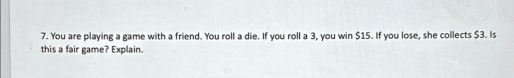 7. You are playing a game with a friend. You roll a die. If you roll a 3, you win 15. If you lose, she collects3. Is this a fair game? Explain.