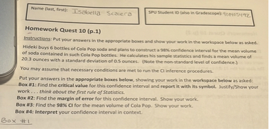 Name (last, first): Isabella Scalera
SPU Student ID (also in Gradescope): 908405492
Homework Quest 10 (p.1)
Instructions: Put your answers in the appropriate boxes and show your work in the workspace below as asked.
Hideki buys 6 bottles of Cola Pop soda and plans to construct a 98% confidence interval for the mean volume of soda contained in such Cola Pop bottles. He calculates his sample statistics and finds a mean volume of 20.3 ounces with a standard deviation of 0.5 ounces. (Note the non-standard level of confidence.)
You may assume that necessary conditions are met to run the CI inference procedures.
Put your answers in the appropriate boxes below, showing your work in the workspace below as asked:
Box #1: Find the critical value for this confidence interval and report it with its symbol. Justify/Show your work . . . think about the first rule of Statistics.
Box #2: Find the margin of error for this confidence interval. Show your work.
Box #3: Find the 98% CI for the mean volume of Cola Pop. Show your work.
Box #4: Interpret your confidence interval in context.
Box #1