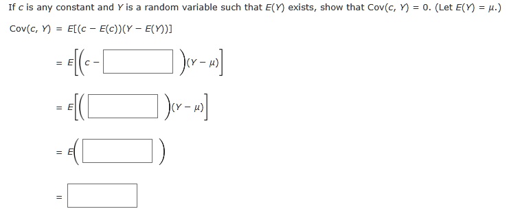 If c is any constant and Y is a random variable such that E(Y) exists, show that Cov(c, Y) = 0. (Let E(Y) = ?.)

Cov(c, Y) = E[(c - E(c))(Y - E(Y))]

= E[(c - ?)(Y - ?)]

= E[(?)(Y - ?)]

= E(?)

= ?