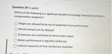 Question 39 (1 point)
Which of the following is a significant benefit of including financial incentives in compensation programs?
Wages are allowed to be out of proportion from performance
Reinforcement can be delayed
Employees are motivated to narrow their output
Better performance is regularly reinforced
Indirect measures of time worked are rewarded