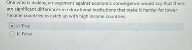 One who is making an argument against economic convergence would say that there are significant differences in educational institutions that make it harder for lower income countries to catch up with high income countries.
a) True
b) False