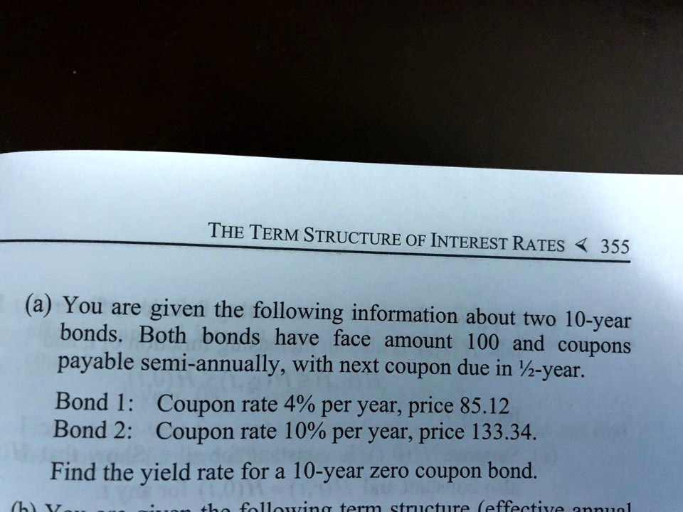 (a) You are given the following information about two 10-year
bonds. Both bonds have face amount 100 and coupons
payable semi-annually, with next coupon due in 1/2-year.
Bond 1: Coupon rate 4% per year, price 85.12
Bond 2: Coupon rate 10% per year, price 133.34.
Find the yield rate for a 10-year zero coupon bond.