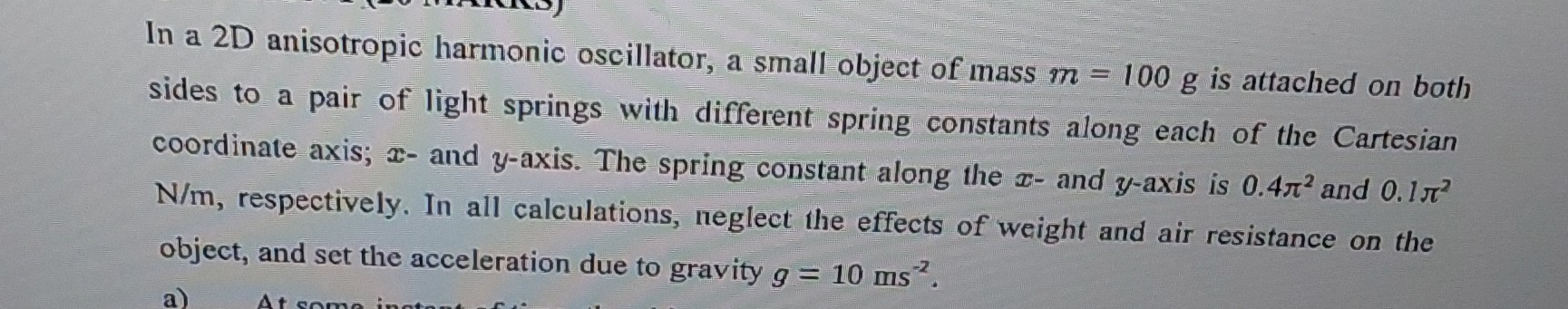 In a 2D anisotropic harmonic oscillator, a small object of mass m=100  g is attached on both sides to a pair of light springs with different spring constants along each of the Cartesian coordinate axis; x - and y-axis. The spring constant along the x - and y-axis is 0.4 π^2 and 0.1 π^2 N / m, respectively. In all calculations, neglect the effects of weight and air resistance on the object, and set the acceleration due to gravity g=10  ms^-2.