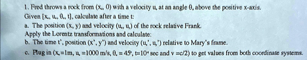 1. Fred throws a rock from (xo, 0) with a velocity uo at an angle  above the positive x-axis.
Given [xo, uo, , t], calculate after a time t:
a. The position (x, y) and velocity (ux, uy) of the rock relative Frank.
Apply the Lorentz transformations and calculate:
b. The time t', position (x', y') and velocity (ux', uy') relative to Mary's frame.
c. Plug in (xo=1m, u =1000 m/s,  = 45°, t=10 sec and v =c/2) to get values from both coordinate systems.