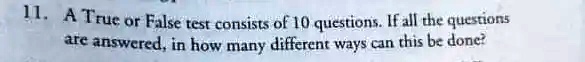 11. A True or False test consists of 10 questions. If all the questions are answered, in how many different ways can this be done?