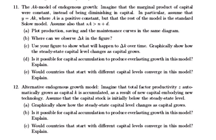 11. The Ak-model of endogenous growth: Imagine that the marginal product of capital were constant, instead of being diminishing in capital. In particular, assume that y = Ak, where A is a positive constant, but that the rest of the model is the standard Solow model. Assume also that sA > n + d.
(a) Plot production, saving and the maintenance curves in the same diagram.
(b) Where can we observe ?k in the figure?
(c) Use your figure to show what will happen to ?k over time. Graphically show how the steady-state capital level changes as capital grows.
(d) Is it possible for capital accumulation to produce everlasting growth in this model? Explain.
(e) Would countries that start with different capital levels converge in this model? Explain.

12. Alternative endogenous growth model: Imagine that total factor productivity z automatically grows as capital k is accumulated, as a result of new capital embodying new technology. Assume that the capital stock is initially below the steady-state level.
(a) Graphically show how the steady-state capital level changes as capital grows.
(b) Is it possible for capital accumulation to produce everlasting growth in this model? Explain.
(c) Would countries that start with different capital levels converge in this model? Explain.