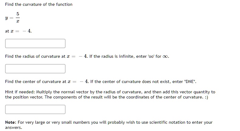 Find the curvature of the function
y = 5/x
at x = -4.
Find the radius of curvature at x = -4. If the radius is infinite, enter 'oo' for ?.
Find the center of curvature at x = -4. If the center of curvature does not exist, enter "DNE".
Hint if needed: Multiply the normal vector by the radius of curvature, and then add this vector quantity to the position vector. The components of the result will be the coordinates of the center of curvature. :)
Note: For very large or very small numbers you will probably wish to use scientific notation to enter your answers.