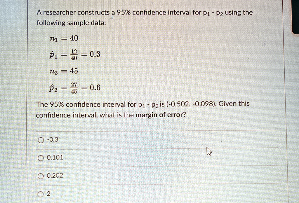 A researcher constructs a 95% confidence interval for $p1 - p2$ using the following sample data:
n1 = 40
p̂1 = (12)/(40) = 0.3
n2 = 45
p̂2 = (27)/(45) = 0.6
The 95% confidence interval for $p1 - p2$ is (-0.502, -0.098). Given this confidence interval, what is the margin of error?
-0.3
0.101
0.202
2