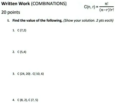 Written Work (COMBINATIONS)
20 points
C(n,r) = (n!)/((n-r)!r!)
I. Find the value of the following, (Show your solution. 2 pts each)
1. C (7,2)
2. C (5,4)
3. C (24, 20). C(10, 6)
4. C (8, 2), C (7, 5)