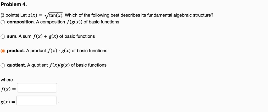 Problem 4.
(3 points) Let z(x) = ?tan(x). Which of the following best describes its fundamental algebraic structure?
composition. A composition f(g(x)) of basic functions
sum. A sum f(x) + g(x) of basic functions
product. A product f(x) · g(x) of basic functions
quotient. A quotient f(x)/g(x) of basic functions
where
f(x) =
g(x) = .