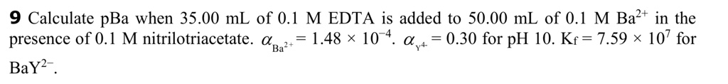 9 Calculate pBa when 35.00 mL of 0.1 M EDTA is added to 50.00 mL of 0.1 M Ba2+ in the presence of 0.1 M nitrilotriacetate. ?Ba2+ = 1.48 × 10^-4. ?Y4- = 0.30 for pH 10. Kf = 7.59 × 10^7 for BaY2-.