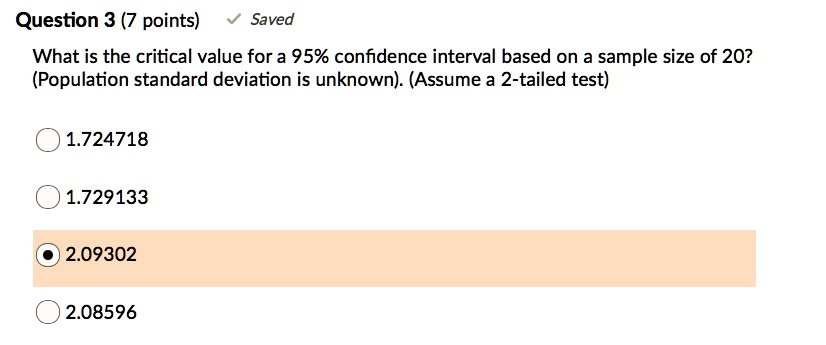 What is the critical value for a 95% confidence interval based on a sample size of 20? (Population standard deviation is unknown). (Assume a 2-tailed test)
1.724718
1.729133
2.09302
2.08596