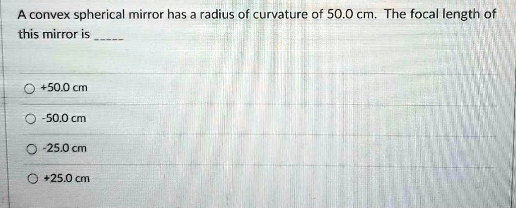 A convex spherical mirror has a radius of curvature of 50.0 cm. The focal length of this mirror is 
+50.0 cm
-50.0 cm
-25.0 cm
+25.0 cm
