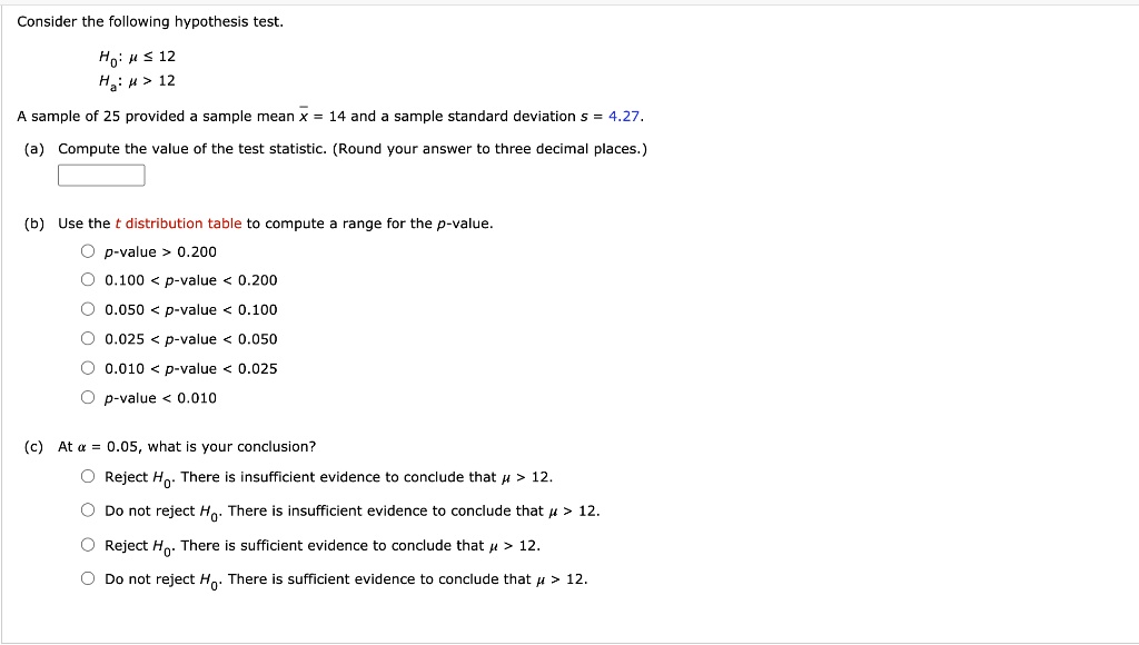 Consider the following hypothesis test.
H0: mu leq 12
Ha: mu > 12
A sample of 25 provided a sample mean arx = 14 and a sample standard deviation s = 4.27.
(a) Compute the value of the test statistic. (Round your answer to three decimal places.)
(b) Use the t distribution table to compute a range for the p-value.
circ p	ext-value > 0.200
circ 0.100 < p	ext-value < 0.200
circ 0.050 < p	ext-value < 0.100
circ 0.025 < p	ext-value < 0.050
circ 0.010 < p	ext-value < 0.025
circ p	ext-value < 0.010
(c) At alpha = 0.05, what is your conclusion?
circ Reject H0. There is insufficient evidence to conclude that mu > 12.
circ Do not reject H0. There is insufficient evidence to conclude that mu > 12.
circ Reject H0. There is sufficient evidence to conclude that mu > 12.
circ Do not reject H0. There is sufficient evidence to conclude that mu > 12.