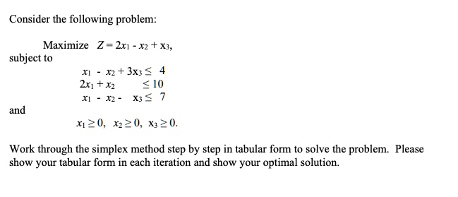Consider the following problem:
Maximize Z = 2x1 - x2 + x3,
subject to
x1 - x2 + 3x3 le 4
2x1 + x2 le 10
x1 - x2 - x3 le 7
and
x1 ge 0, x2 ge 0, x3 ge 0.
Work through the simplex method step by step in tabular form to solve the problem. Please
show your tabular form in each iteration and show your optimal solution.