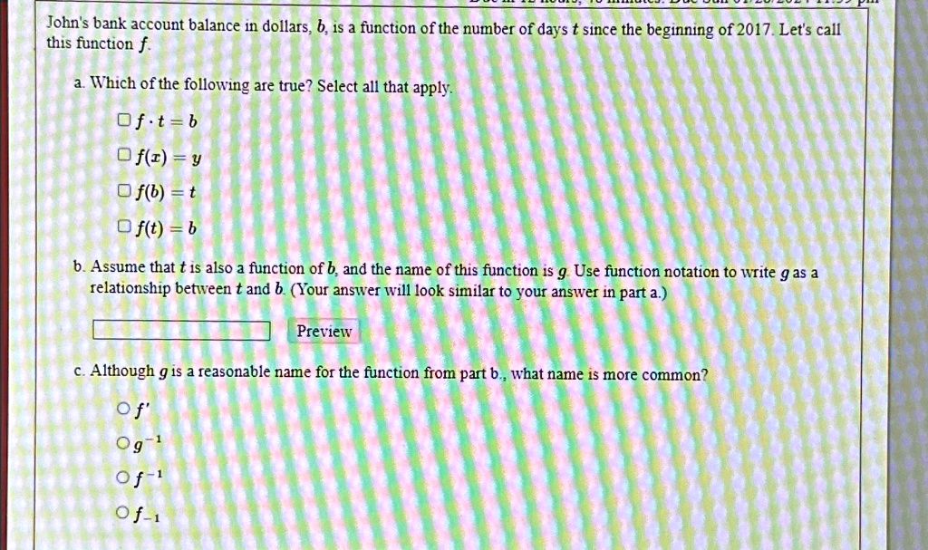 John's bank account balance in dollars, b, is a function of the number of days t since the beginning of 2017. Let's call this function f.
a. Which of the following are true? Select all that apply.
f · t = b
f(x) = y
f(b) = t
f(t) = b
b. Assume that t is also a function of b, and the name of this function is g. Use function notation to write g as a relationship between t and b. (Your answer will look similar to your answer in part a.)
Preview
c. Although g is a reasonable name for the function from part b., what name is more common?
f'
g^-1
f^-1
f^-1