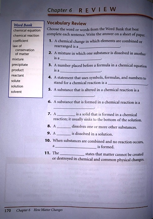Chapter 6 REVIEW
Vocabulary Review
Choose the word or words from the Word Bank that best complete each sentence. Write the answer on a sheet of paper.
1. A chemical change in which elements are combined or rearranged is a .
2. A mixture in which one substance is dissolved in another is a .
3. A number placed before a formula in a chemical equation is a .
4. A statement that uses symbols, formulas, and numbers to stand for a chemical reaction is a .
5. A substance that is altered in a chemical reaction is a .
6. A substance that is formed in a chemical reaction is a .
7. A  is a solid that is formed in a chemical reaction; it usually sinks to the bottom of the solution.
8. A  dissolves one or more other substances.
9. A  is dissolved in a solution.
10. When substances are combined and no reaction occurs, a  is formed.
11. The  states that matter cannot be created or destroyed in chemical and common physical changes.
Word Bank
chemical equation
chemical reaction
coefficient
law of conservation of matter
mixture
precipitate
product
reactant
solute
solution
solvent