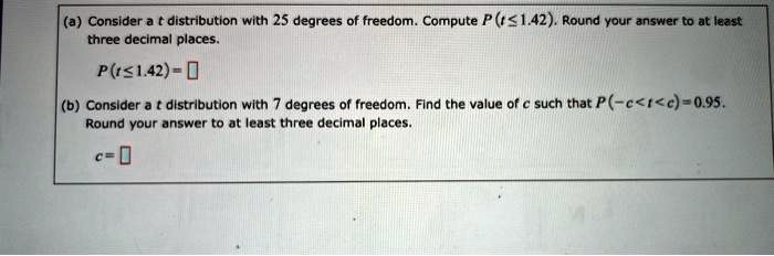 (a) Consider a t distribution with 25 degrees of freedom. Compute P(t ? 1.42). Round your answer to at least three decimal places.
P(t ? 1.42) = 
(b) Consider a t distribution with 7 degrees of freedom. Find the value of c such that P(-c < t < c) = 0.95. Round your answer to at least three decimal places.
c = 