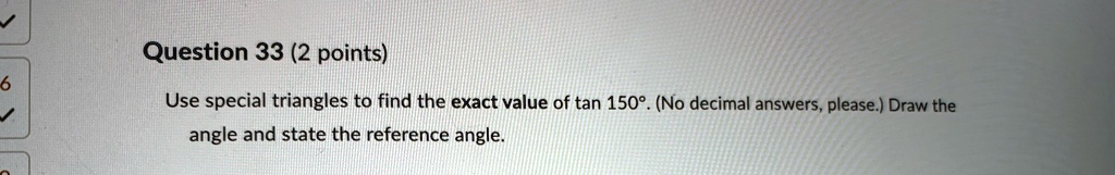 Question 33 (2 points)
Use special triangles to find the exact value of tan 150^∘. (No decimal answers, please.) Draw the
angle and state the reference angle.