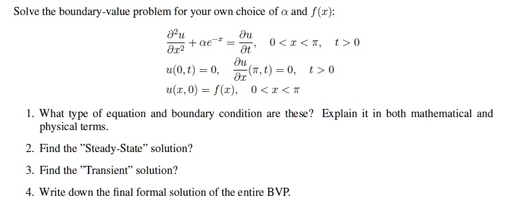 Solve the boundary-value problem for your own choice of ? and f(x):

?²u/?x² + ?e?? = ?u/?t, 0 < x < ?, t > 0
u(0,t) = 0, ?u/?x(?,t) = 0, t > 0
u(x,0) = f(x), 0 < x < ?

1. What type of equation and boundary condition are these? Explain it in both mathematical and physical terms.
2. Find the "Steady-State" solution?
3. Find the "Transient" solution?
4. Write down the final formal solution of the entire BVP.