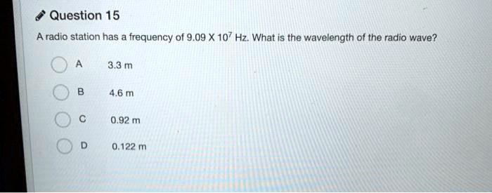 A radio station has a frequency of 9.09 X 10? Hz. What is the wavelength of the radio wave?
A 3.3 m
B 4.6 m
C 0.92 m
D 0.122 m