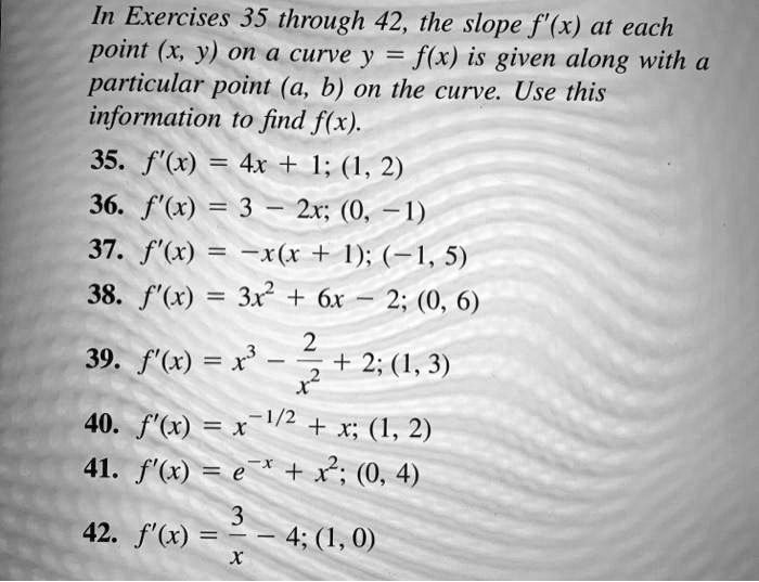 In Exercises 35 through 42, the slope f'(x) at each point (x, y) on a curve y = f(x) is given along with a particular point (a, b) on the curve. Use this information to find f(x). 
35. f'(x) = 4x + 1; (1, 2)
36. f'(x) = 3 - 2x; (0, -1)
37. f'(x) = -x(x + 1); (-1, 5)
38. f'(x) = 3x^2 + 6x - 2; (0, 6)
39. f'(x) = x^3 - frac2x^2 + 2; (1, 3)
40. f'(x) = x^-1/2 + x; (1, 2)
41. f'(x) = e^-x + x^2; (0, 4)
42. f'(x) = frac3x - 4; (1, 0)