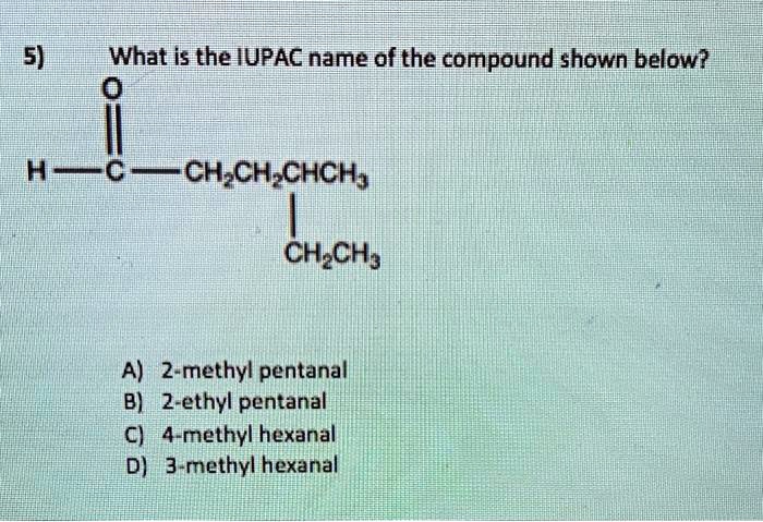 5) What is the IUPAC name of the compound shown below?
H-C-CH2CH2CHCH3
|
CH2CH3

A) 2-methyl pentanal
B) 2-ethyl pentanal
C) 4-methyl hexanal
D) 3-methyl hexanal