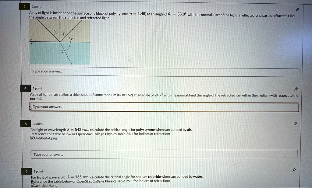 1
1 point
A ray of light is incident on the surface of a block of polystyrene (n = 1.49) at an angle of θ1 = 33.3° with the normal. Part of the light is reflected, and part is refracted. Find
the angle between the reflected and refracted light.
Type your answer...
4
1 point
A ray of light in air strikes a thick sheet of some medium (n = 1.62) at an angle of 24.7° with the normal. Find the angle of the refracted ray within the medium with respect to the
normal.
Type your answer...
5
1 point
For light of wavelength λ = 543 nm, calculate the critical angle for polystyrene when surrounded by air.
Reference the table below or OpenStax College Physics Table 25.1 for indices of refraction:
Untitled-4.png
Type your answer...
6
1 point
For light of wavelength λ = 733 nm, calculate the critical angle for sodium chloride when surrounded by water.
Reference the table below or OpenStax College Physics Table 25.1 for indices of refraction:
Untitled-4.png