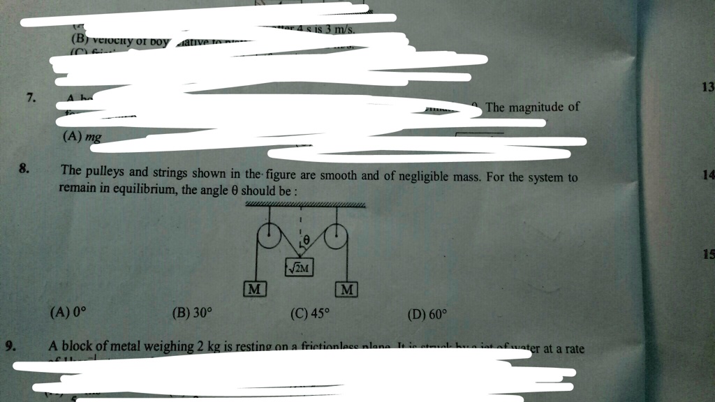 7.
(B) velocity of boy ative to plane after 4 s is 3 m/s.
(A) mg
8.
The pulleys and strings shown in the figure are smooth and of negligible mass. For the system to
remain in equilibrium, the angle θ should be :
(A) 0°
√(2)M
M
M
(B) 30°
(C) 45°
(D) 60°
9.
A block of metal weighing 2 kg is resting on a frictionless plane. It is steak bua ist of water at a rate
