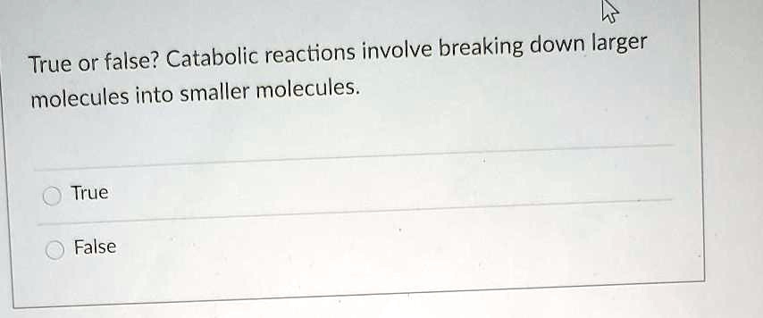 True or false? Catabolic reactions involve breaking down larger molecules into smaller molecules.
True
False