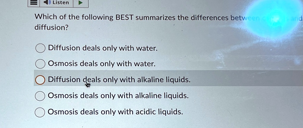 Listen
Which of the following BEST summarizes the differences between cand
diffusion?
Diffusion deals only with water.
Osmosis deals only with water.
Diffusion deals only with alkaline liquids.
Osmosis deals only with alkaline liquids.
Osmosis deals only with acidic liquids.